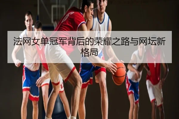 法网女单冠军背后的荣耀之路与网坛新格局