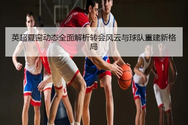 英超夏窗动态全面解析转会风云与球队重建新格局