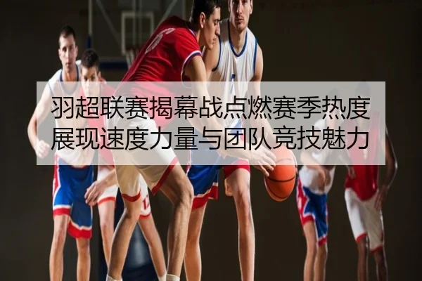 羽超联赛揭幕战点燃赛季热度 展现速度力量与团队竞技魅力