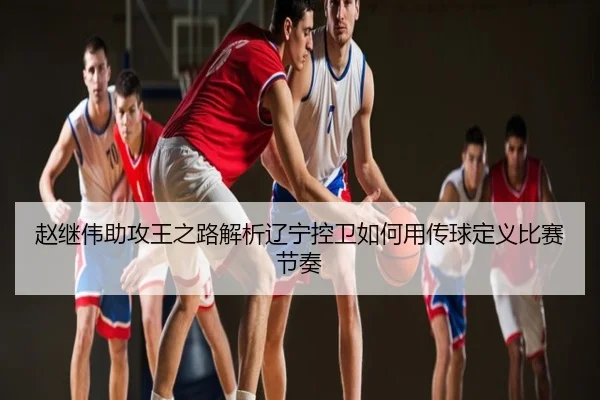 赵继伟助攻王之路解析辽宁控卫如何用传球定义比赛节奏