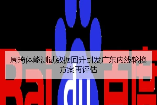 周琦体能测试数据回升引发广东内线轮换方案再评估