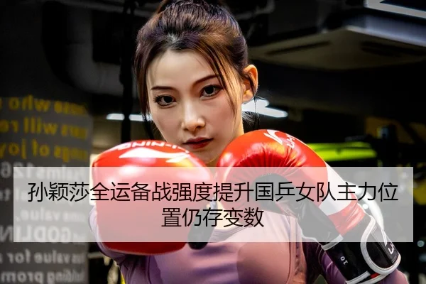 孙颖莎全运备战强度提升国乒女队主力位置仍存变数