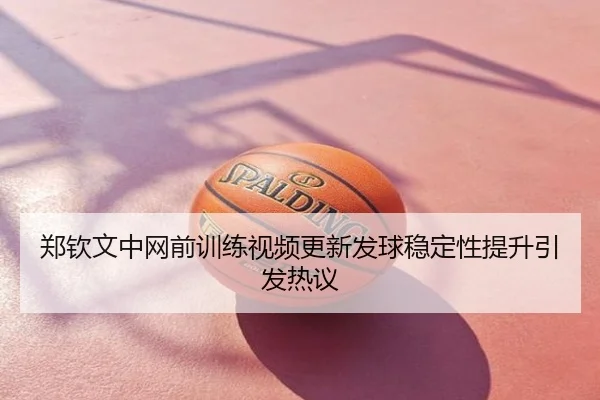 郑钦文中网前训练视频更新发球稳定性提升引发热议