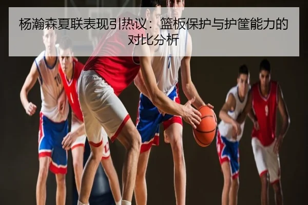 杨瀚森夏联表现引热议：篮板保护与护筐能力的对比分析
