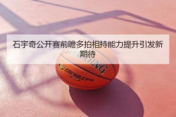 石宇奇公开赛前瞻多拍相持能力提升引发新期待