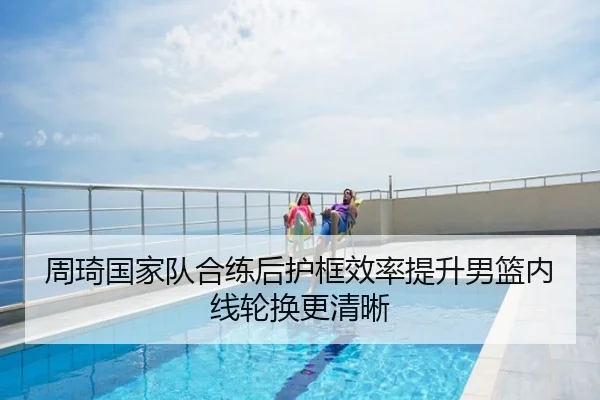 周琦国家队合练后护框效率提升男篮内线轮换更清晰
